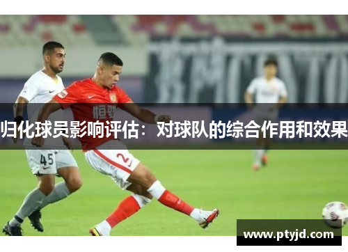 归化球员影响评估:对球队的综合作用和效果 归化球员影响评估:对球队的综合作用和效果